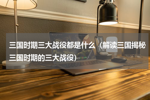 三国时期三大战役都是什么（解读三国揭秘三国时期的三大战役）