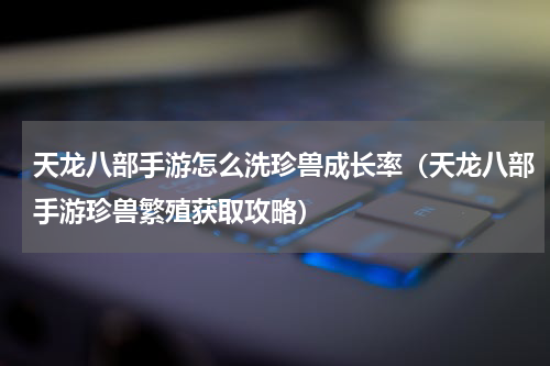 天龙八部手游怎么洗珍兽成长率（天龙八部手游珍兽繁殖获取攻略）