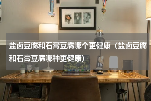 盐卤豆腐和石膏豆腐哪个更健康（盐卤豆腐和石膏豆腐哪种更健康）
