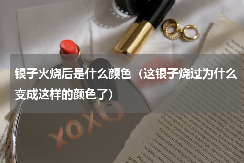 银子火烧后是什么颜色（这银子烧过为什么变成这样的颜色了）
