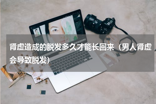 肾虚造成的脱发多久才能长回来（男人肾虚会导致脱发）