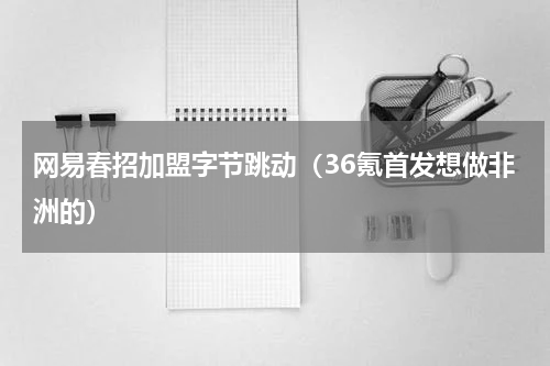 网易春招加盟字节跳动（36氪首发想做非洲的）