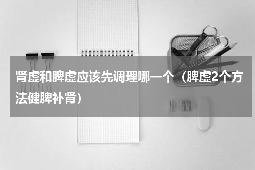 肾虚和脾虚应该先调理哪一个（脾虚2个方法健脾补肾）
