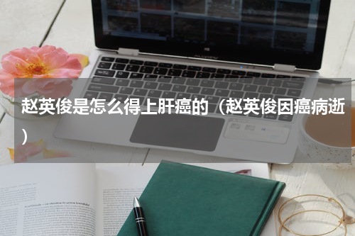 赵英俊是怎么得上肝癌的（赵英俊因癌病逝）