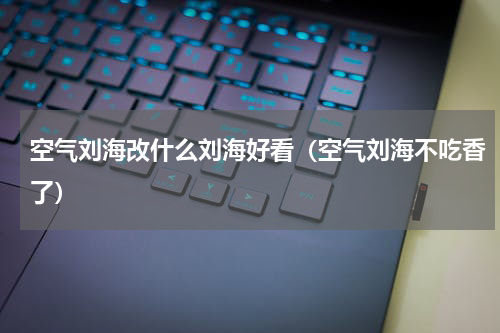 空气刘海改什么刘海好看（空气刘海不吃香了）