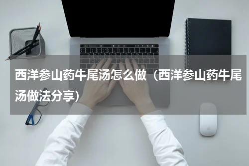 西洋参山药牛尾汤怎么做（西洋参山药牛尾汤做法分享）