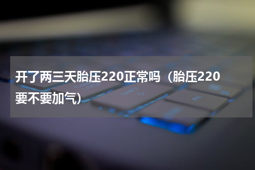 开了两三天胎压220正常吗（胎压220要不要加气）