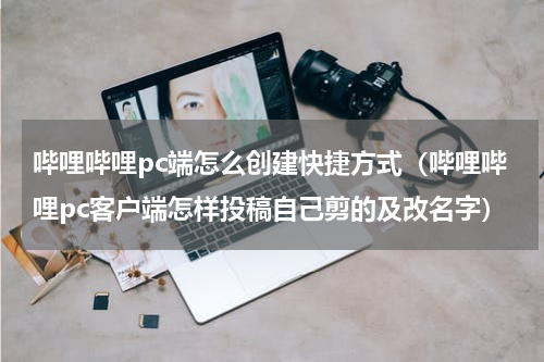 哔哩哔哩pc端怎么创建快捷方式（哔哩哔哩pc客户端怎样投稿自己剪的及改名字）