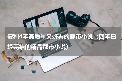 安利4本高质量又好看的都市小说（四本已经完结的精品都市小说）