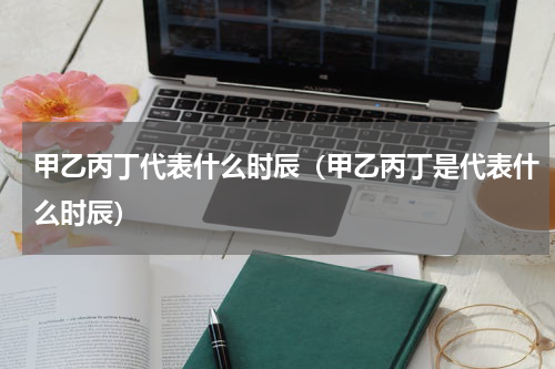 甲乙丙丁代表什么时辰（甲乙丙丁是代表什么时辰）