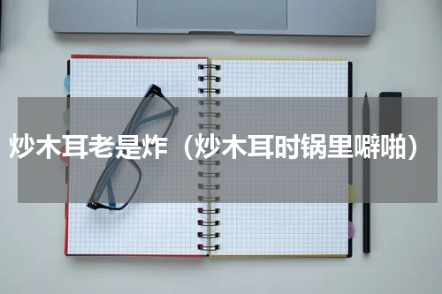 炒木耳老是炸（炒木耳时锅里噼啪）