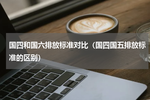 国四和国六排放标准对比（国四国五排放标准的区别）
