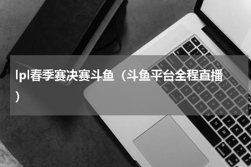 lpl春季赛决赛斗鱼（斗鱼平台全程直播）