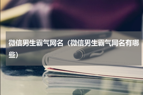 微信男生霸气网名（微信男生霸气网名有哪些）