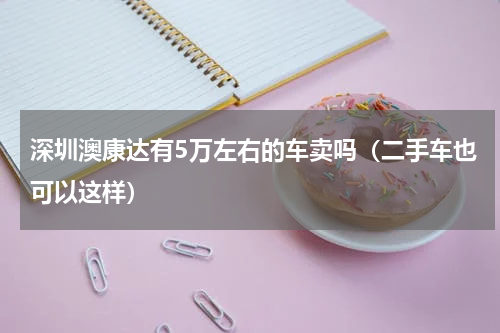 深圳澳康达有5万左右的车卖吗（二手车也可以这样）