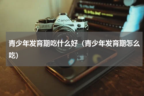 青少年发育期吃什么好（青少年发育期怎么吃）