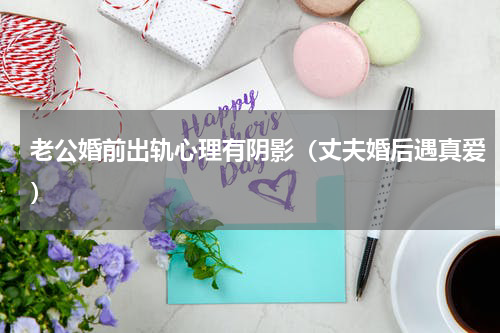 老公婚前出轨心理有阴影（丈夫婚后遇真爱）