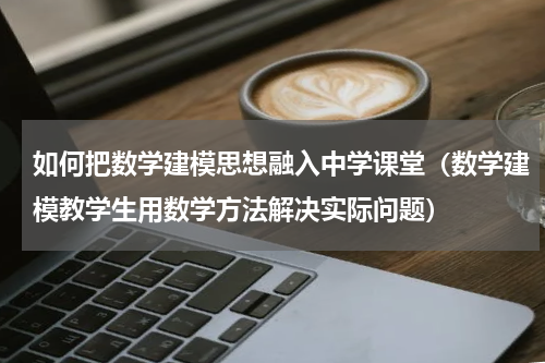 如何把数学建模思想融入中学课堂（数学建模教学生用数学方法解决实际问题）