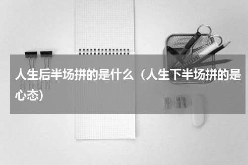 人生后半场拼的是什么（人生下半场拼的是心态）