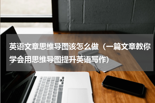 英语文章思维导图该怎么做（一篇文章教你学会用思维导图提升英语写作）