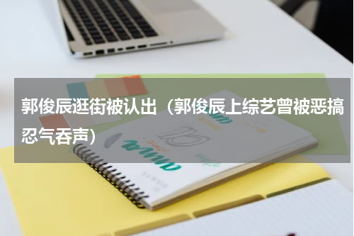 郭俊辰逛街被认出（郭俊辰上综艺曾被恶搞忍气吞声）