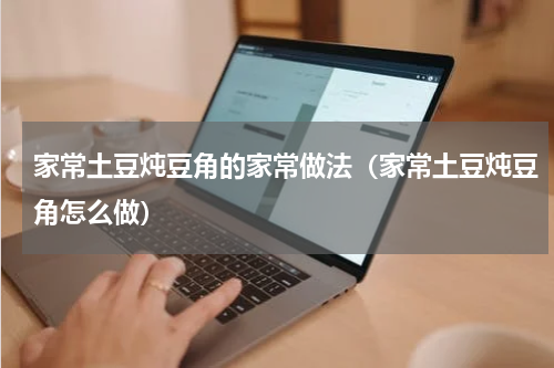 家常土豆炖豆角的家常做法（家常土豆炖豆角怎么做）