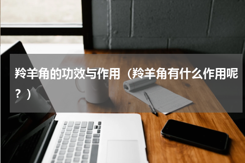羚羊角的功效与作用（羚羊角有什么作用呢？）