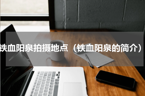铁血阳泉拍摄地点（铁血阳泉的简介）