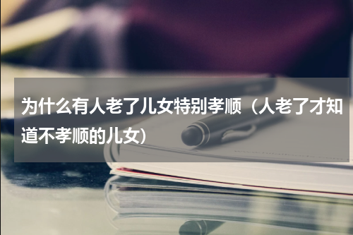 为什么有人老了儿女特别孝顺（人老了才知道不孝顺的儿女）