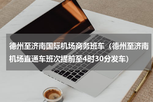 德州至济南国际机场商务班车（德州至济南机场直通车班次提前至4时30分发车）