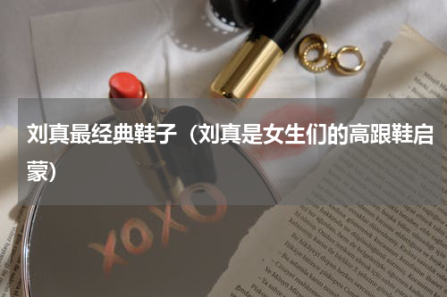 刘真最经典鞋子（刘真是女生们的高跟鞋启蒙）