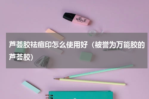 芦荟胶祛痘印怎么使用好（被誉为万能胶的芦荟胶）