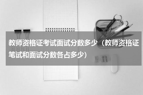 教师资格证考试面试分数多少（教师资格证笔试和面试分数各占多少）