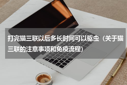 打完猫三联以后多长时间可以驱虫（关于猫三联的注意事项和免疫流程）