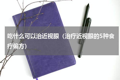 吃什么可以治近视眼（治疗近视眼的5种食疗偏方）
