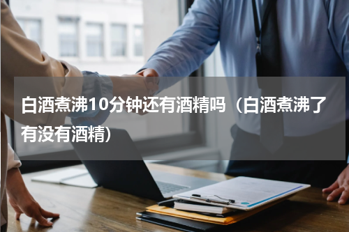 白酒煮沸10分钟还有酒精吗（白酒煮沸了有没有酒精）