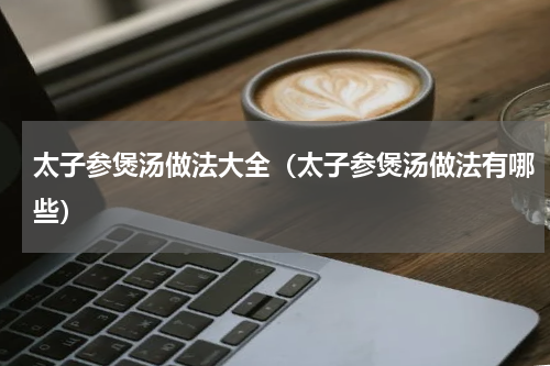 太子参煲汤做法大全（太子参煲汤做法有哪些）