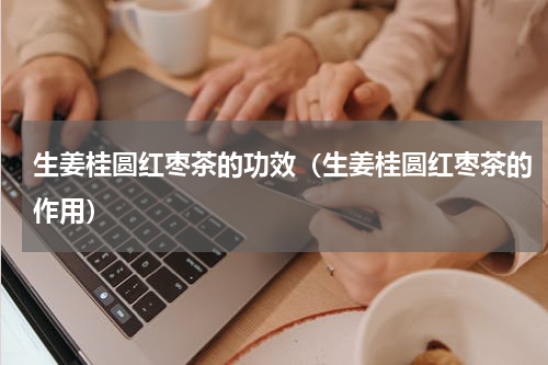 生姜桂圆红枣茶的功效（生姜桂圆红枣茶的作用）