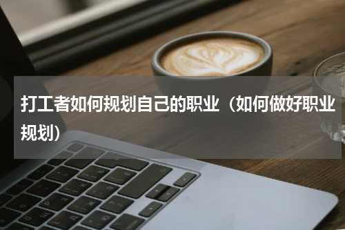 打工者如何规划自己的职业（如何做好职业规划）