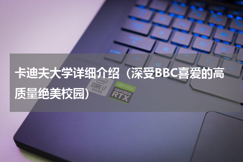 卡迪夫大学详细介绍（深受BBC喜爱的高质量绝美校园）
