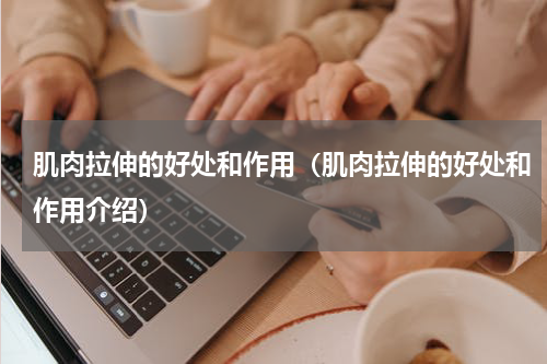 肌肉拉伸的好处和作用（肌肉拉伸的好处和作用介绍）