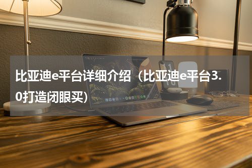 比亚迪e平台详细介绍（比亚迪e平台3.0打造闭眼买）
