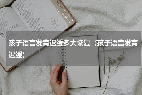 孩子语言发育迟缓多大恢复（孩子语言发育迟缓）