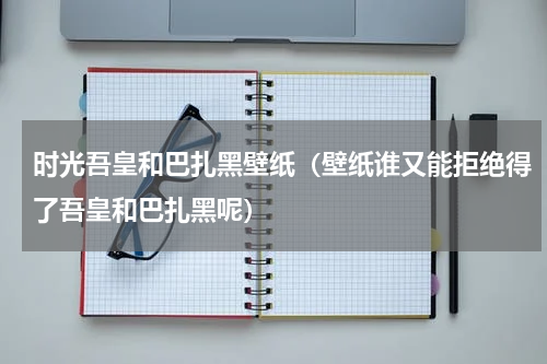 时光吾皇和巴扎黑壁纸（壁纸谁又能拒绝得了吾皇和巴扎黑呢）