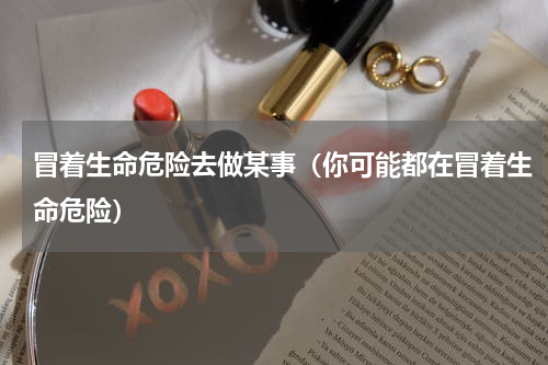 冒着生命危险去做某事（你可能都在冒着生命危险）