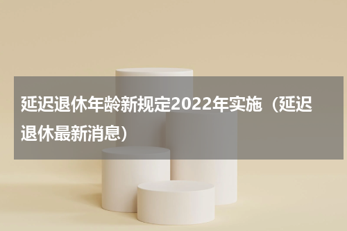 延迟退休年龄新规定2022年实施（延迟退休最新消息）