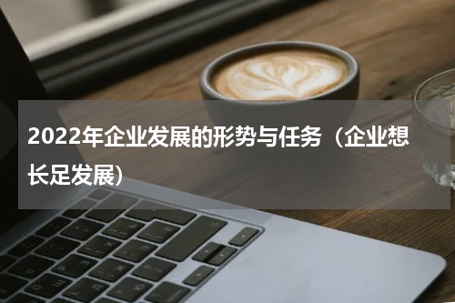 2022年企业发展的形势与任务（企业想长足发展）