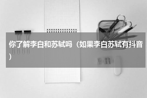 你了解李白和苏轼吗（如果李白苏轼有抖音）