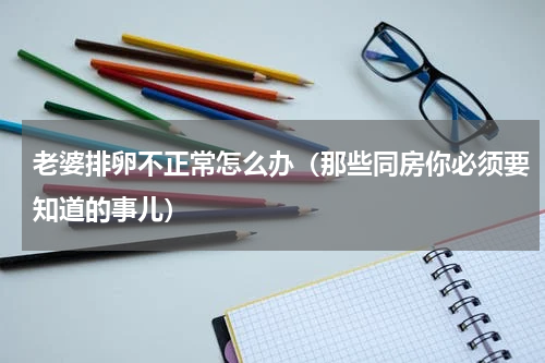 老婆排卵不正常怎么办（那些同房你必须要知道的事儿）