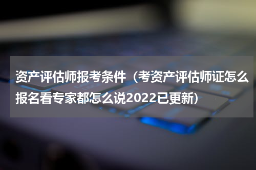 资产评估师报考条件（考资产评估师证怎么报名看专家都怎么说2022已更新）